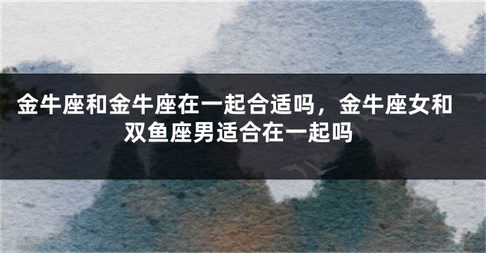 金牛座和金牛座在一起合适吗，金牛座女和双鱼座男适合在一起吗