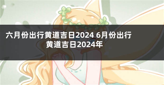 六月份出行黄道吉日2024 6月份出行黄道吉日2024年