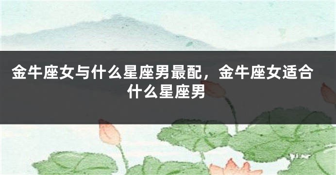 金牛座女与什么星座男最配，金牛座女适合什么星座男