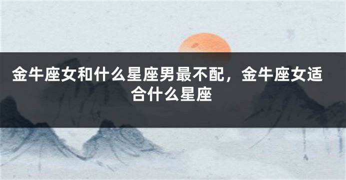 金牛座女和什么星座男最不配，金牛座女适合什么星座