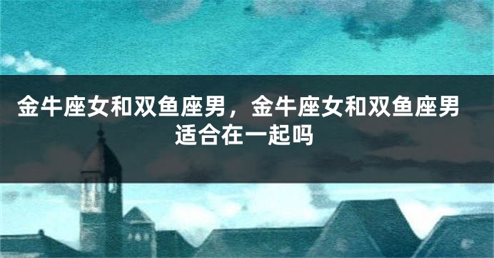 金牛座女和双鱼座男，金牛座女和双鱼座男适合在一起吗