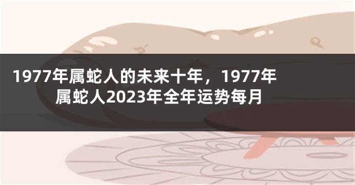 1977年属蛇人的未来十年，1977年属蛇人2023年全年运势每月