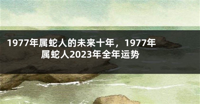 1977年属蛇人的未来十年，1977年属蛇人2023年全年运势