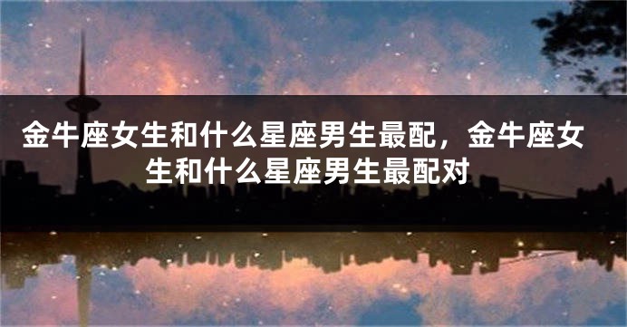 金牛座女生和什么星座男生最配，金牛座女生和什么星座男生最配对
