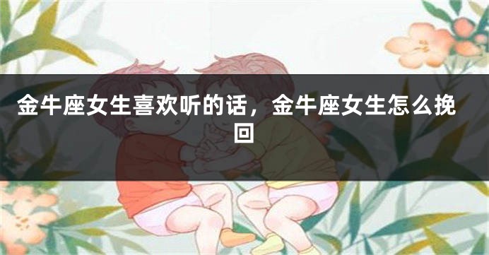 金牛座女生喜欢听的话，金牛座女生怎么挽回