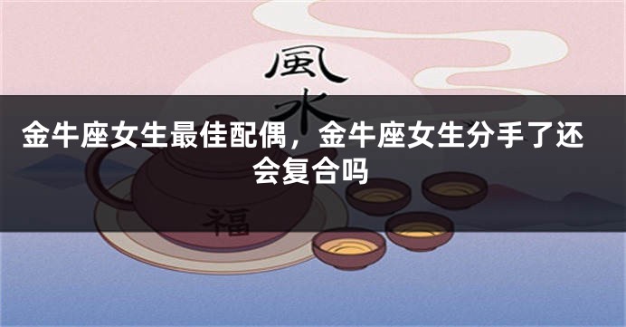 金牛座女生最佳配偶，金牛座女生分手了还会复合吗