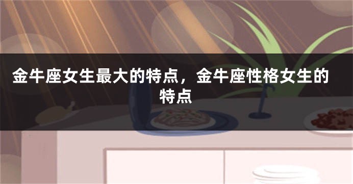 金牛座女生最大的特点，金牛座性格女生的特点