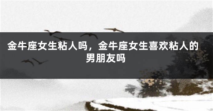 金牛座女生粘人吗，金牛座女生喜欢粘人的男朋友吗