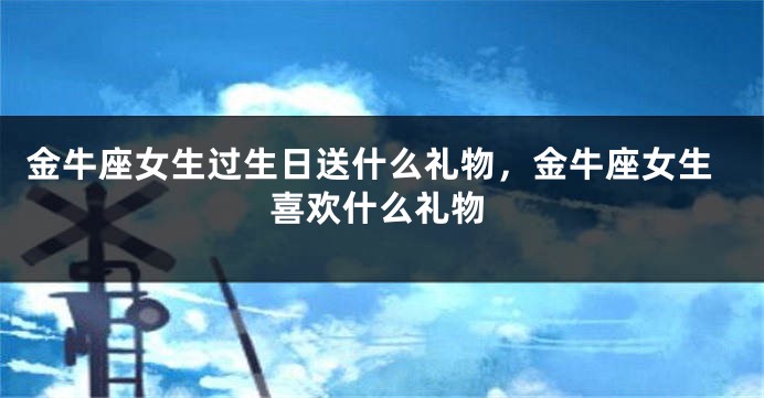 金牛座女生过生日送什么礼物，金牛座女生喜欢什么礼物