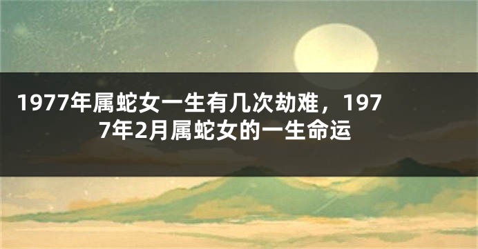 1977年属蛇女一生有几次劫难，1977年2月属蛇女的一生命运