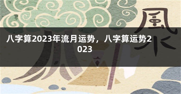 八字算2023年流月运势，八字算运势2023