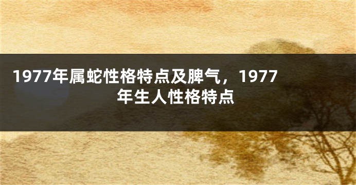 1977年属蛇性格特点及脾气，1977年生人性格特点