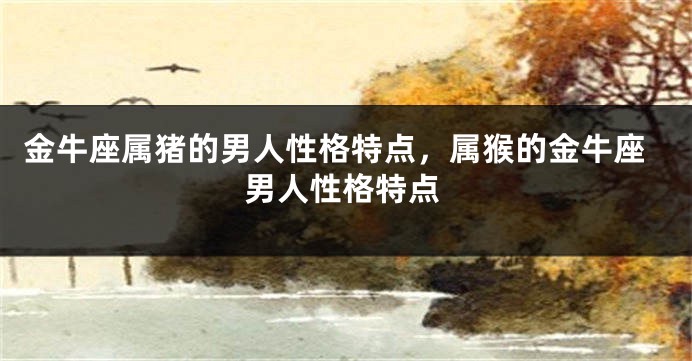 金牛座属猪的男人性格特点，属猴的金牛座男人性格特点