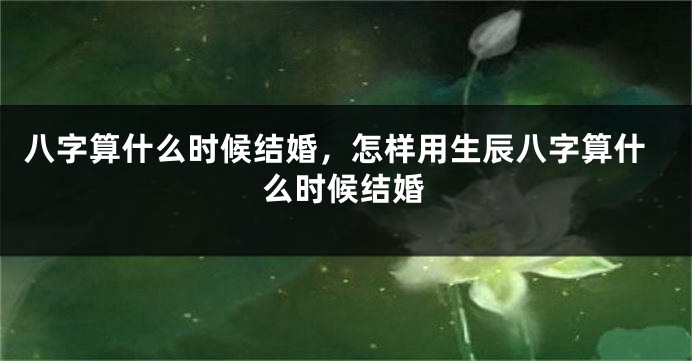 八字算什么时候结婚，怎样用生辰八字算什么时候结婚