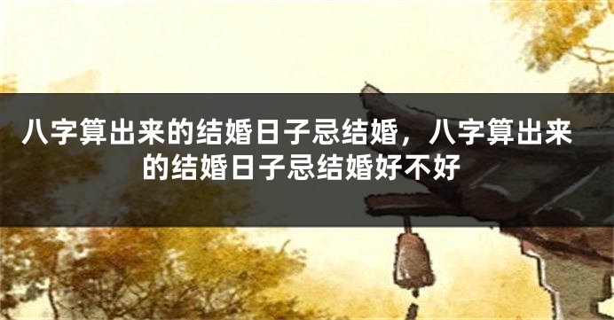 八字算出来的结婚日子忌结婚，八字算出来的结婚日子忌结婚好不好