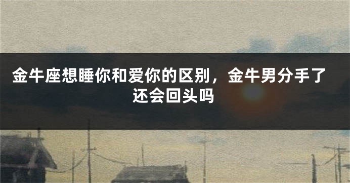 金牛座想睡你和爱你的区别，金牛男分手了还会回头吗