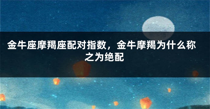 金牛座摩羯座配对指数，金牛摩羯为什么称之为绝配