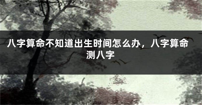 八字算命不知道出生时间怎么办，八字算命测八字