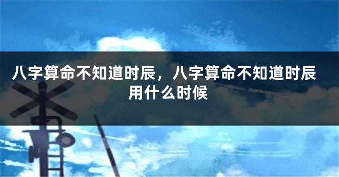 八字算命不知道时辰，八字算命不知道时辰用什么时候