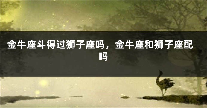 金牛座斗得过狮子座吗，金牛座和狮子座配吗