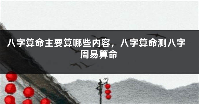 八字算命主要算哪些内容，八字算命测八字周易算命
