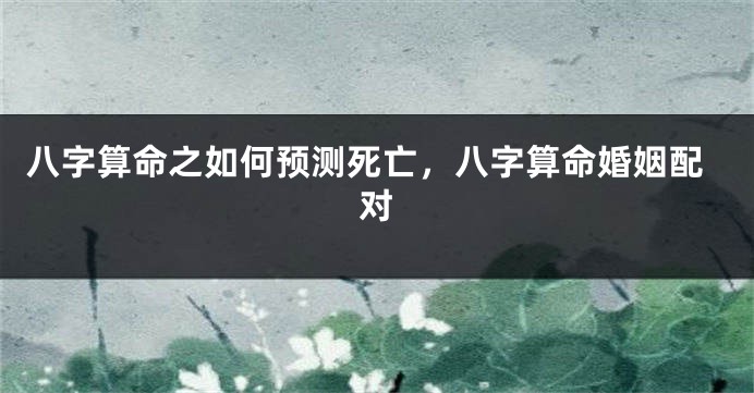 八字算命之如何预测死亡，八字算命婚姻配对