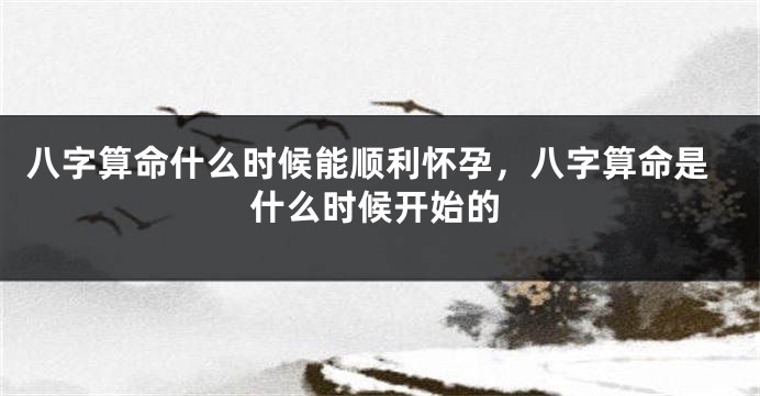 八字算命什么时候能顺利怀孕，八字算命是什么时候开始的
