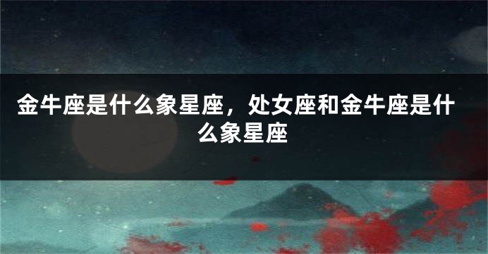 金牛座是什么象星座，处女座和金牛座是什么象星座