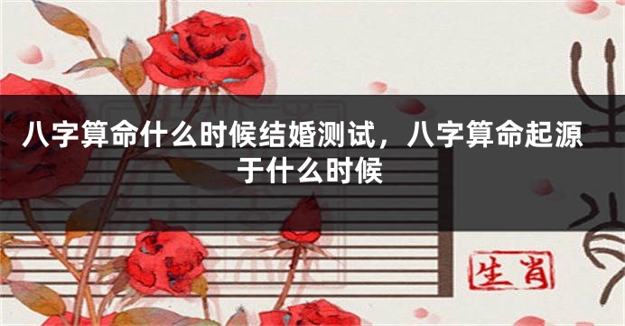 八字算命什么时候结婚测试，八字算命起源于什么时候