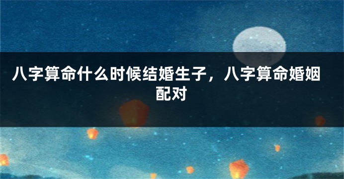 八字算命什么时候结婚生子，八字算命婚姻配对