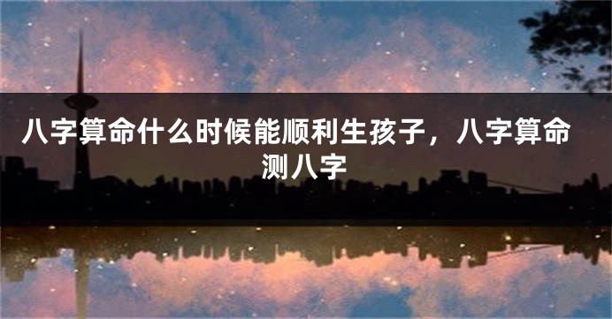 八字算命什么时候能顺利生孩子，八字算命测八字