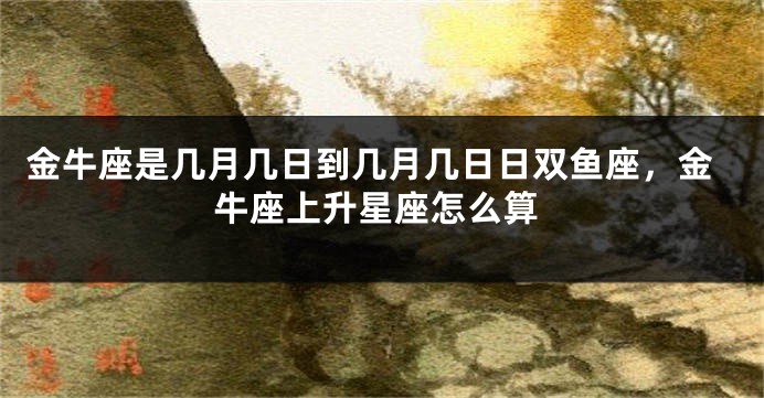 金牛座是几月几日到几月几日日双鱼座，金牛座上升星座怎么算