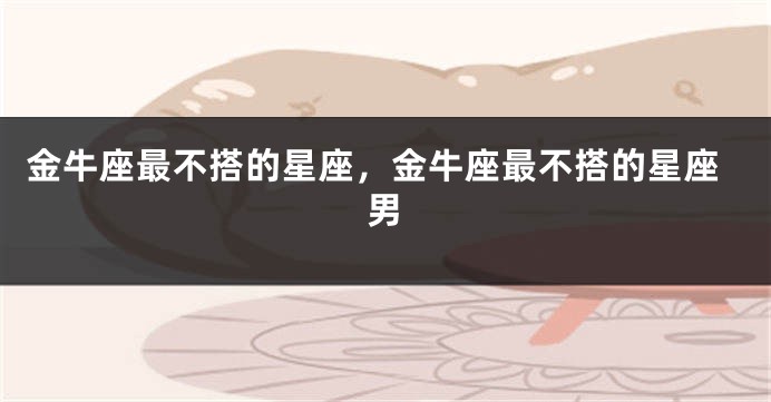 金牛座最不搭的星座，金牛座最不搭的星座男
