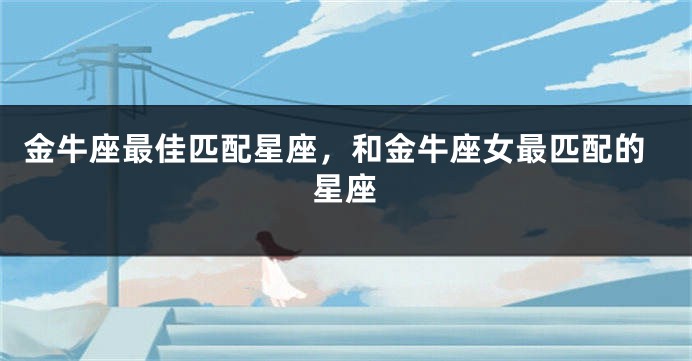 金牛座最佳匹配星座，和金牛座女最匹配的星座
