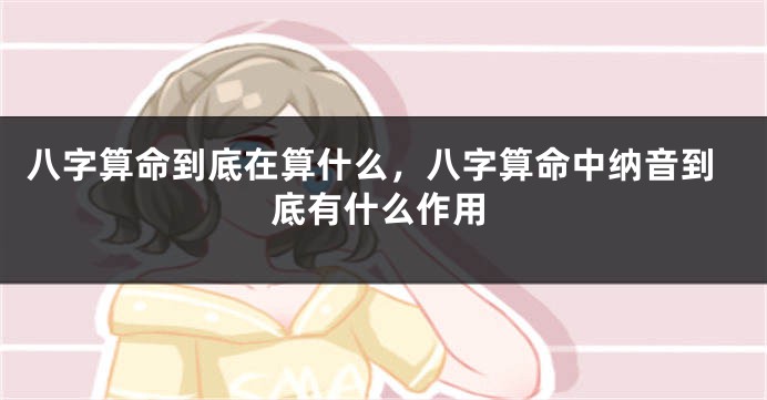 八字算命到底在算什么，八字算命中纳音到底有什么作用