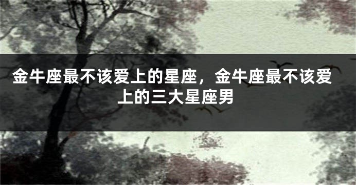 金牛座最不该爱上的星座，金牛座最不该爱上的三大星座男