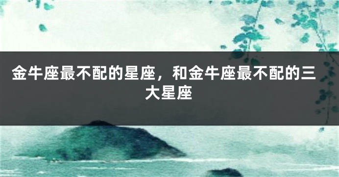 金牛座最不配的星座，和金牛座最不配的三大星座