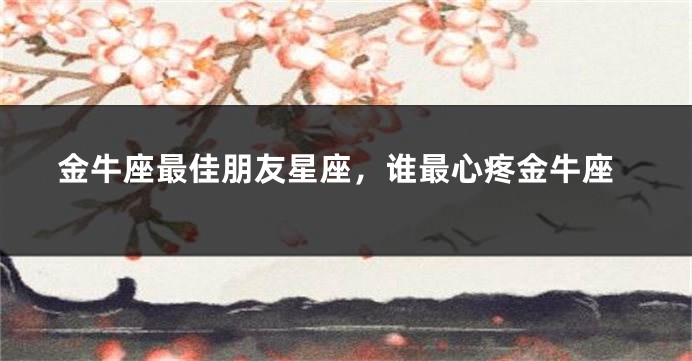 金牛座最佳朋友星座，谁最心疼金牛座