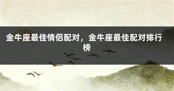 金牛座最佳情侣配对，金牛座最佳配对排行榜