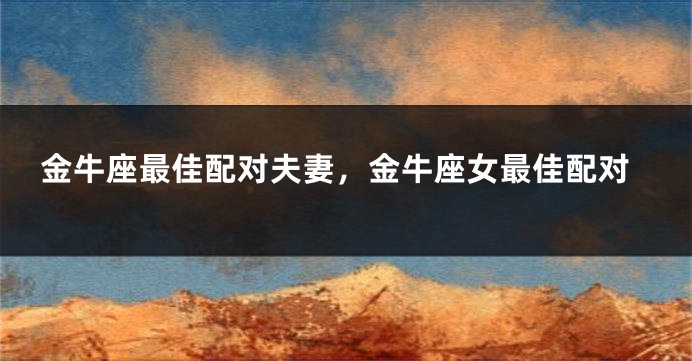 金牛座最佳配对夫妻，金牛座女最佳配对