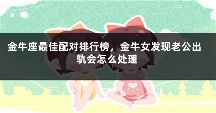 金牛座最佳配对排行榜，金牛女发现老公出轨会怎么处理