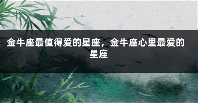 金牛座最值得爱的星座，金牛座心里最爱的星座