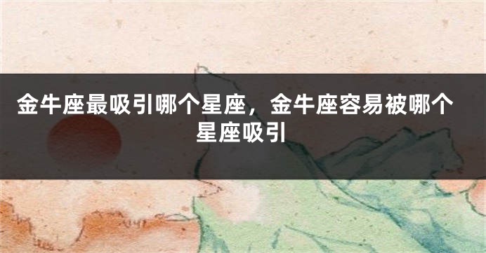 金牛座最吸引哪个星座，金牛座容易被哪个星座吸引