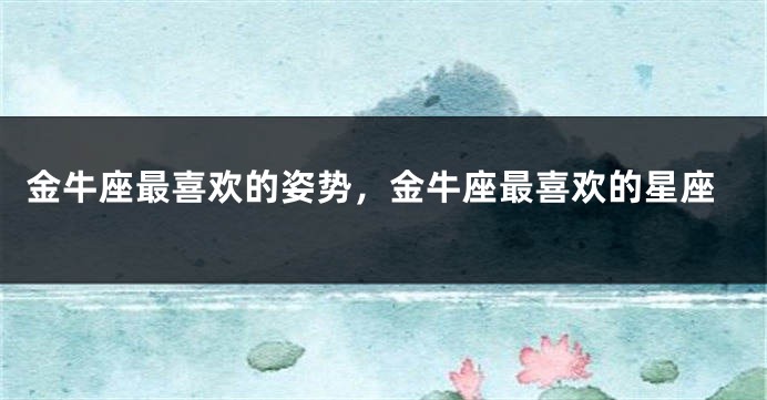 金牛座最喜欢的姿势，金牛座最喜欢的星座