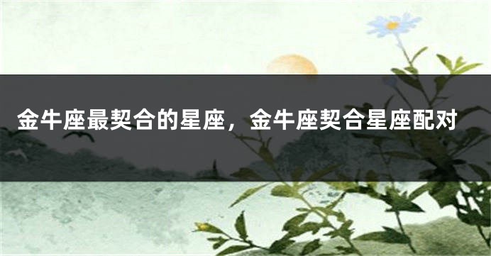 金牛座最契合的星座，金牛座契合星座配对