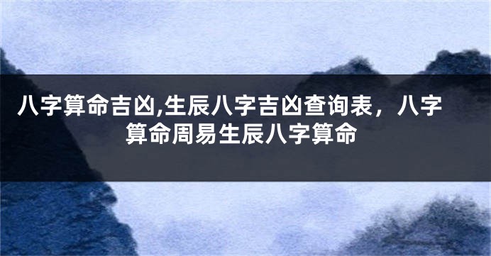 八字算命吉凶,生辰八字吉凶查询表，八字算命周易生辰八字算命
