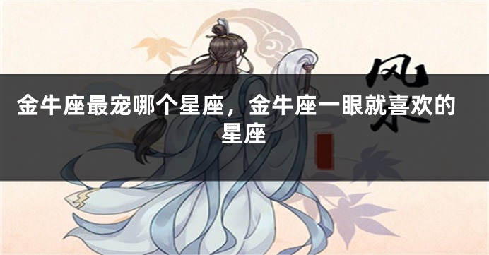 金牛座最宠哪个星座，金牛座一眼就喜欢的星座