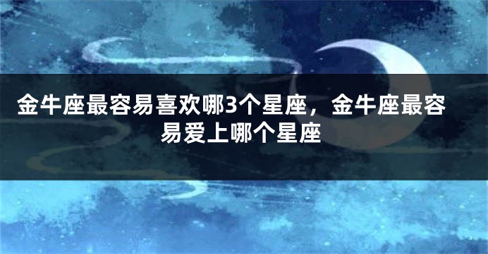 金牛座最容易喜欢哪3个星座，金牛座最容易爱上哪个星座
