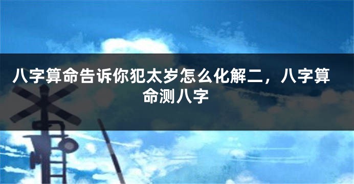 八字算命告诉你犯太岁怎么化解二，八字算命测八字