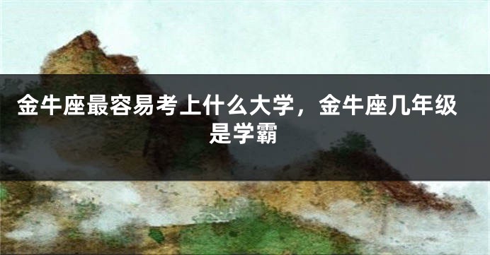 金牛座最容易考上什么大学，金牛座几年级是学霸